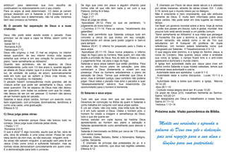 arbitrium” para determinar sua livre escolha de
continuarem no relacionamento com o seu criador.
Para os anjos já está determinado; 1/3 deles já caíram
porque disseram sim à Satanás e 2/3 disseram sim à
Deus. Quando isso é determinado, não há volta. Veremos
bem isso conosco os homens.
B) O pecado faz separação de Deus e a suas
criaturas:
Deus não pode estar aonde existe o pecado. Esse
princípio vai de capa a capa na Bíblia, assim como os
demais.
Isaías 59:1~2
Romanos 6:23
Habacuque 1:13
Deus não originou o mal. O mal se originou no interior
desse querubim; de seu interior brotou toda aquela
soberba que vimos e em seu coração foi concebido um
plano, “serei semelhante ao Altíssimo”.
Quando isso aconteceu, ele se separou de Deus
imediatamente, junto com 1/3 dos anjos e, quando alguém
se afasta do Deus criador (que é a única fonte de vida, de
luz, de verdade, de justiça, de amor), automaticamente
está em tudo que se opõem a Deus (nas trevas, na
mentira, na injustiça, na maldade).
O pecado trazem consequências muito grandes, até da
criatura achar que pode ser semelhante a Deus, como
esse querubim. Ele se separou de Deus mas não deixou
ser querubim, com todas os poderes com que foi criado,
não deixou de ser um ser pessoal. O homem não deixou
de ser homem após ter pecado.
Satanás e seus anjos caídos, formam um exército muito
bem organizado, com príncipes, dominadores, demônios; é
como uma casta, uma graduação.
Efésios 6:12
C) Deus julga pelas obras:
Temos que entender porque Deus não brecou tudo no
começo. Deus julga suas criaturas pelas obras;
I Pedro 1:17
Romanos 2:5~6
O que é obra? É algo concreto, aquilo que se faz, obra de
arte, obra de artesão, é uma coisa visível. Posso ter uma
ideia dentro de mim mas, se não executar, ninguém verá.
As obras não salvam ninguém, a salvação vem pela fé em
Jesus Cristo como único e suficiente Salvador, mas as
minhas obras demonstram concretamente em quem creio.
É a demonstração para todo o universo.
Se digo que creio em Jesus e alguém olhando para
minha vida vê que não tem nada a ver com a sua
Palavra, minha fé é falsa.
Tiago 1:21~25
Tiago 2:17
Deus só julga as obras;
Apocalipse 20:12; Para os que se perderam, “o
julgamento do trono branco”.
I Coríntios 3:11~14; Para os salvos, “recebimento dos
galardões”.
Deus está permitindo que Satanás coloque tudo em
concreto a cerca do que brotou em seu coração,
transformando em obras para poder julgá-lo e bani-lo
para sempre.
Mateus 25:41; O inferno foi preparado para o Diabo e
seus anjos.
Apocalipse 20:11~15; Deus nunca preparou o inferno
(lago do fogo) para os homens. Mas quem, em vida não
aceita a provisão de Deus, fica do lado do Diabo e, após
o julgamento final, vai para o lago do fogo.
Satanás e seus anjos sabem que estão perdidos. Para
os anjos não houve plano de salvação, pois eles
conheciam a Deus diretamente e viviam em sua
presença. Para os homens estudaremos o plano de
salvação de Deus. Temos que entender que Deus é
amor, mas é também justiça, caso contrário não poderia
julgar. Deus odeia o pecado mas ama o pecador e quer
“desesperadamente” salvá-lo. Sua misericórdia (2a
oportunidade) para o homem é tremenda.
D) Satanás e seus anjos:
Tudo isto que vivos tem que ser bem entendido.
Devemos ter convicção na Bíblia de quem é Satanás e
como trabalha em conjunto com seus anjos caídos.
É um ser criado, não cria nada, mas imita tudo de Deus
e é em tudo oposto a Deus. Odeia o homem pois, o
homem foi criado a imagem e semelhança de Deus,
tudo o que ele queria ser.
Iremos estudar em cada época da história Deus
apresentando ao homem seu plano e salvação e
Satanás apresentando outro semelhante para desviar o
homem.
Satanás é mencionado na Bíblia por cerca de 170 vezes
com vários nomes:
. Satanás, Diabo, Belzebu, Beliel, o Adversário, Maligno,
Ladrão, Serpente.
. É chamado de príncipe das potestades do ar, é o
cabeça de seu exército, que atua nas regiões celestes;
Efésios 6:12
. É chamado por Paulo de deus deste século e é adorado
por várias maneiras, através de várias coisas. Em I João
5:19, lemos que o mundo inteiro jaz no Maligno.
Não é onisciente e nem onipresente, que são atributos
somente de Deus. É muito bem informado pelos seus
anjos caídos, não pode estar em dois lugares ao mesmo
tempo.
Vai fazer um governo mundial sobre a terra. Hoje já vemos
a união dos países em blocos; tudo é global, mundial. Aos
poucos tudo está sendo levado a um padrão comum.
“Serei semelhante ao Altíssimo” é sua meta que persegue
24 horas/dia. Ele quer o domínio e, quando o anti-cristo
estiver reinando, ele estará como o rei de Tiro que
estudamos em # Ezequiel 28 (profecia de dupla
referência). Um homem estará totalmente como que
energizado por Satanás; II Tessalonicences 2:3~12
O que segura este domínio, é a Igreja do Senhor Jesus, a
noiva do Cordeiro. Mas quando Jesus voltar e arrebatar
sua noiva (a Igreja), o campo ficará livre e o anti-cristo
aparecerá e dominará o mundo inteiro.
A Igreja tem autoridade dada por Jesus para viver em
vitória contra Satanás e suas hostes celestiais, temos que
conhecer essa autoridade e usá-la:
. Autoridade dada aos apóstolos; Lucas 9:1~2
. Autoridade dada a outros discípulos; Lucas 10:1~3 e
17~19
. Autoridade dada a todos que creem, a Igreja; Marcos
16:14~20
Atos 28:1~10
. Contudo nossa alegria deve ser; # Lucas 10:20
Os anjos de Deus (2/3), trabalham fielmente ao Senhor;
Salmo 103:20~21
São designados por Deus a trabalharem a nosso favor;
Salmo 91:11~12
Hebreus 1:13~14
Próxima aula: Visão panorâmica da Bíblia.
Medite nos versículos e aprenda a
palavra de Deus com zelo e dedicação,
pois será regozijo para a sua alma e
bênçãos para sua posteridade.
 