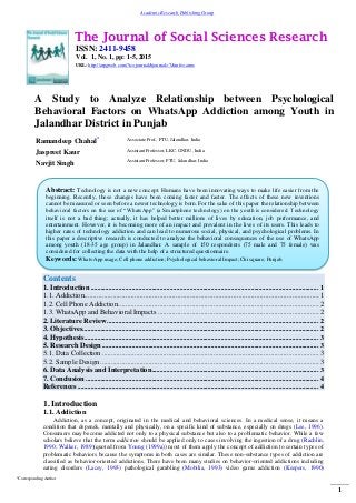 The Journal of Social Sciences Research
ISSN: 2411-9458
Vol. 1, No. 1, pp: 1-5, 2015
URL: http://arpgweb.com/?ic=journal&journal=7&info=aims
*Corresponding Author
1
Academic Research Publishing Group
A Study to Analyze Relationship between Psychological
Behavioral Factors on WhatsApp Addiction among Youth in
Jalandhar District in Punjab
Ramandeep Chahal* Associate Prof., PTU, Jalandhar, India
Jaspreet Kaur Assistant Professor, LKC, GNDU, India
Navjit Singh Assistant Professor, PTU, Jalandhar, India
Contents
1. Introduction .......................................................................................................................................... 1
1.1. Addiction...................................................................................................................................1
1.2. Cell Phone Addiction................................................................................................................2
1.3. WhatsApp and Behavioral Impacts ..........................................................................................2
2. Literature Review ................................................................................................................................ 2
3. Objectives............................................................................................................................................... 2
4. Hypothesis.............................................................................................................................................. 3
5. Research Design ................................................................................................................................... 3
5.1. Data Collection .........................................................................................................................3
5.2. Sample Design ..........................................................................................................................3
6. Data Analysis and Interpretation..................................................................................................... 3
7. Conclusion ............................................................................................................................................. 4
References .................................................................................................................................................. 4
1. Introduction
1.1. Addiction
Addiction, as a concept, originated in the medical and behavioral sciences. In a medical sense, it means a
condition that depends, mentally and physically, on a specific kind of substance, especially on drugs (Lee, 1996).
Consumers may become addicted not only to a physical substance but also to a problematic behavior. While a few
scholars believe that the term addiction should be applied only to cases involving the ingestion of a drug (Rachlin,
1990; Walker, 1989)(quoted from Young (1999a)) most of them apply the concept of addiction to certain types of
problematic behaviors because the symptoms in both cases are similar. These non-substance types of addiction are
classified as behavior-oriented addictions. There have been many studies on behavior-oriented addictions including
eating disorders (Lacey, 1993) pathological gambling (Mobilia, 1993) video game addiction (Keepers, 1990)
Abstract: Technology is not a new concept. Humans have been innovating ways to make life easier from the
beginning. Recently, these changes have been coming faster and faster. The effects of these new inventions
cannot be measured or seen before a newer technology is born. For the sake of this paper the relationship between
behavioral factors on the use of “WhatsApp” (a Smartphone technology) on the youth is considered. Technology
itself is not a bad thing; actually, it has helped better millions of lives by education, job performance, and
entertainment. However, it is becoming more of an impact and prevalent in the lives of its users. This leads to
higher rates of technology addiction and can lead to numerous social, physical, and psychological problems. In
this paper a descriptive research is conducted to analyze the behavioral consequences of the use of WhatsApp
among youth (18-35 age group) in Jalandhar. A sample of 150 respondents (75 male and 75 female) was
considered for collecting the data with the help of a structured questionnaire.
Keywords: Whats-App usage; Cell phone addiction; Psychological behavioral Impact; Chi square; Punjab.
 