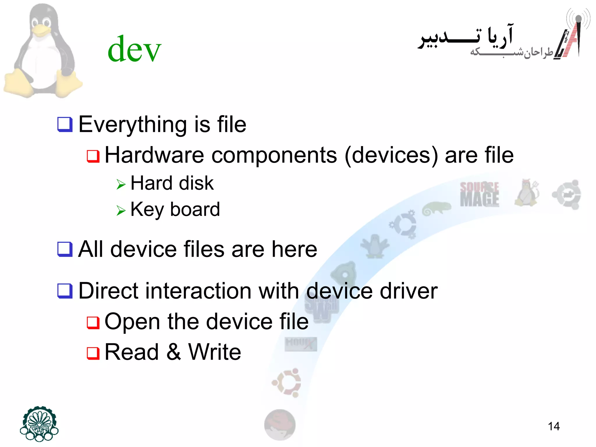 14
dev
 Everything is file
 Hardware components (devices) are file
 Hard disk
 Key board
 All device files are here
 Direct interaction with device driver
 Open the device file
 Read & Write
 