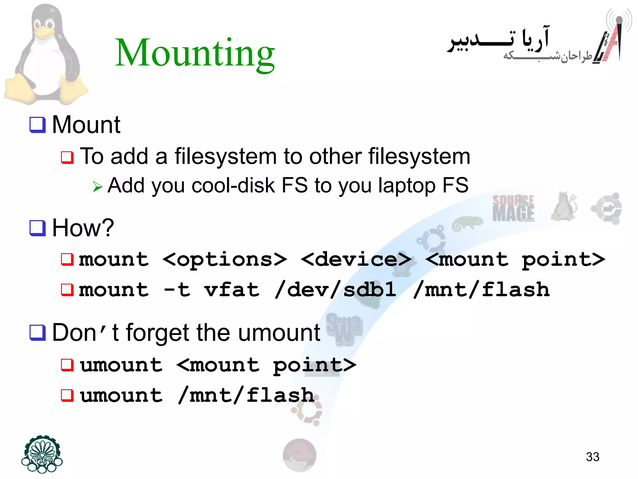 33
Mounting
 Mount
 To add a filesystem to other filesystem
 Add you cool-disk FS to you laptop FS
 How?
 mount <options> <device> <mount point>
 mount -t vfat /dev/sdb1 /mnt/flash
 Don’t forget the umount
 umount <mount point>
 umount /mnt/flash
 