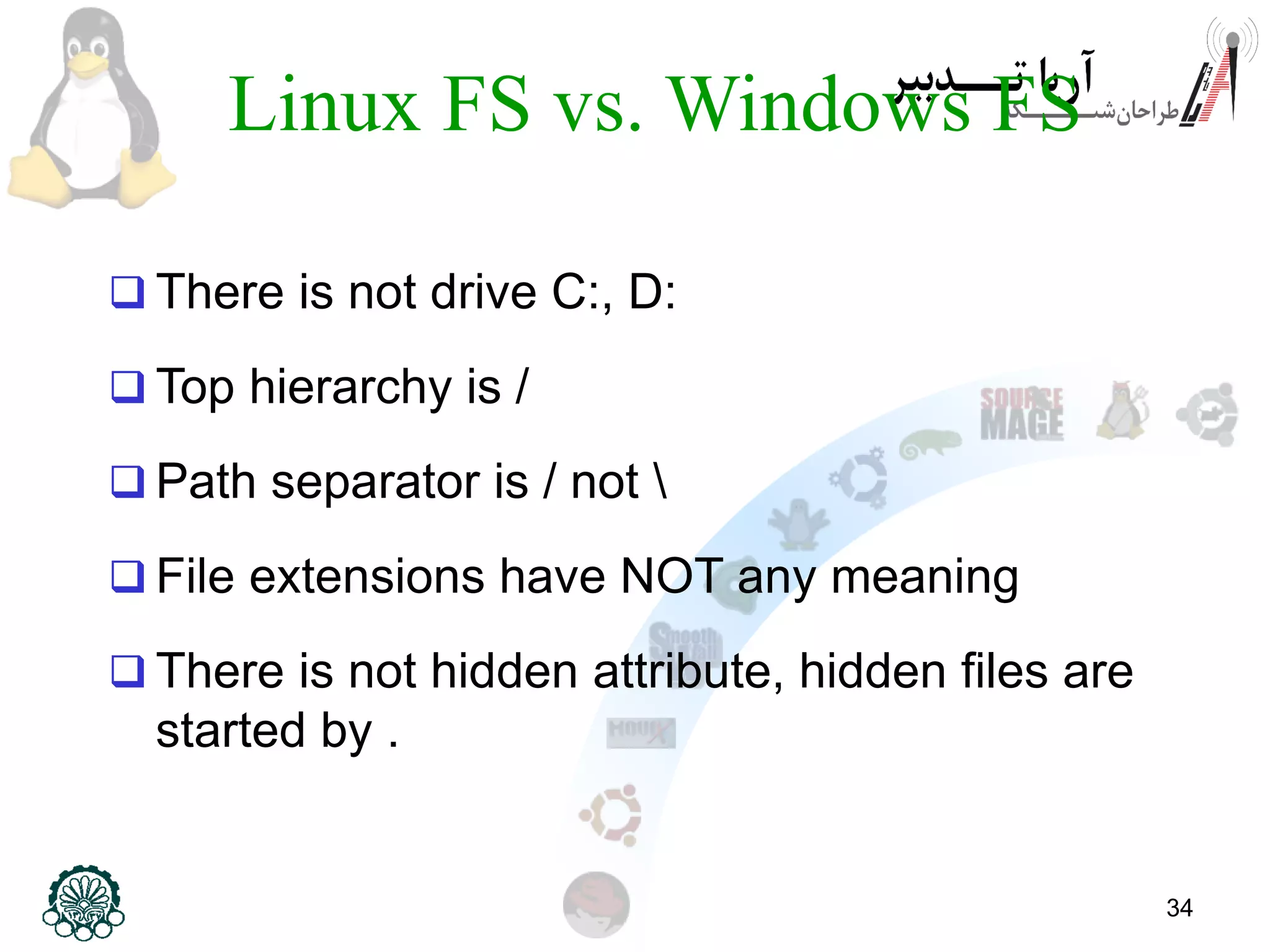 34
Linux FS vs. Windows FS
 There is not drive C:, D:
 Top hierarchy is /
 Path separator is / not 
 File extensions have NOT any meaning
 There is not hidden attribute, hidden files are
started by .
 