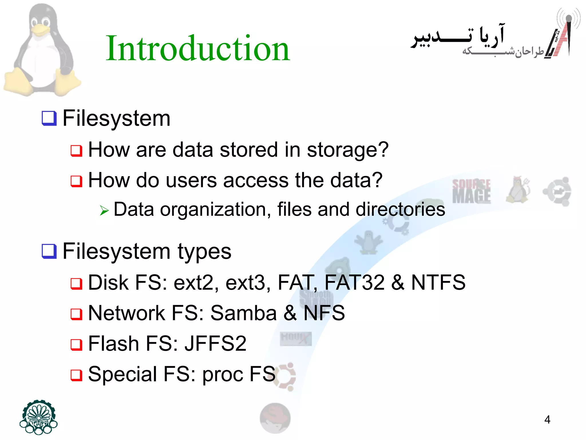 4
Introduction
 Filesystem
 How are data stored in storage?
 How do users access the data?
 Data organization, files and directories
 Filesystem types
 Disk FS: ext2, ext3, FAT, FAT32 & NTFS
 Network FS: Samba & NFS
 Flash FS: JFFS2
 Special FS: proc FS
 