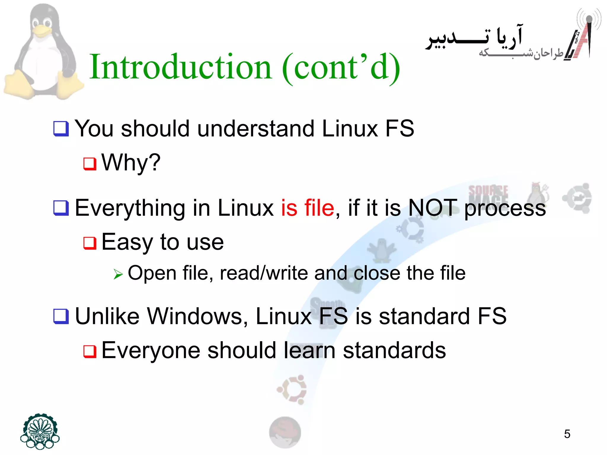 5
Introduction (cont’d)
 You should understand Linux FS
 Why?
 Everything in Linux is file, if it is NOT process
 Easy to use
 Open file, read/write and close the file
 Unlike Windows, Linux FS is standard FS
 Everyone should learn standards
 