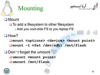 33
Mounting
 Mount
 To add a filesystem to other filesystem
 Add you cool-disk FS to you laptop FS
 How?
 mount <options> <device> <mount point>
 mount -t vfat /dev/sdb1 /mnt/flash
 Don’t forget the umount
 umount <mount point>
 umount /mnt/flash
 