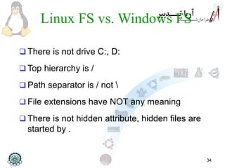 34
Linux FS vs. Windows FS
 There is not drive C:, D:
 Top hierarchy is /
 Path separator is / not 
 File extensions have NOT any meaning
 There is not hidden attribute, hidden files are
started by .
 