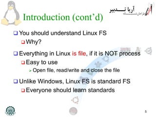 5
Introduction (cont’d)
 You should understand Linux FS
 Why?
 Everything in Linux is file, if it is NOT process
 Easy to use
 Open file, read/write and close the file
 Unlike Windows, Linux FS is standard FS
 Everyone should learn standards
 