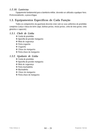Vida Alheia e Riquezas Salvar
1.2.10. Lanterna
Equipamento fundamental para o bombeiro-militar, devendo ser utilizada a qualquer hora.
Preferencialmente, a prova d'água.
1.3. Equipamentos Específicos de Cada Função
Todos os componentes da guarnição deverão estar com os seus uniformes de prontidão
completos (calça e blusa de brim caqui, botinas pretas, meias pretas, cinto de lona grená, cinto
ginástico e capacete).
1.3.1. Chefe de Linha
v Corda de prontidão
v Aparelho de prender mangueira
v Mola de segurança
v Porta esguicho
v Esguicho
v Chave de mangueira
v Porta-chave de mangueira
1.3.2. Ajudante de Linha
v Corda de prontidão
v Aparelho de prender mangueira
v Mola de segurança
v Porta machadinha
v Machadinha
v Chave de mangueira
v Porta-chave de mangueira
M1 - 20
 