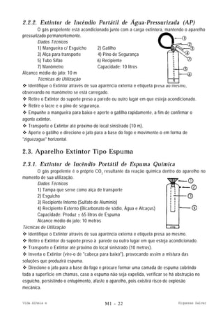 Vida Alheia e Riquezas Salvar
2.2.2. Extintor de Incêndio Portátil de Água-Pressurizada (AP)
O gás propelente está acondicionado junto com a carga extintora, mantendo o aparelho
pressurizado permanentemente.
Dados Técnicos
1) Mangueira c/ Esguicho 2) Gatilho
3) Alça para transporte 4) Pino de Segurança
5) Tubo Sifão 6) Recipiente
7) Manômetro Capacidade: 10 litros
Alcance médio do jato: 10 m
Técnicas de Utilização
v Identifique o Extintor através de sua aparência externa e etiqueta presa ao mesmo,
observando no manômetro se está carregado.
v Retire o Extintor do suporte preso a parede ou outro lugar em que esteja acondicionado.
v Retire o lacre e o pino de segurança.
v Empunhe a mangueira para baixo e aperte o gatilho rapidamente, a fim de confirmar o
agente extintor.
v Transporte o Extintor até próximo do local sinistrado (10 m).
v Aperte o gatilho e direcione o jato para a base do fogo e movimente-o em forma de
"ziguezague" horizontal.
2.3. Aparelho Extintor Tipo Espuma
2.3.1. Extintor de Incêndio Portátil de Espuma Química
O gás propelente é o próprio CO2
resultante da reação química dentro do aparelho no
momento de sua utilização.
Dados Técnicos
1) Tampa que serve como alça de transporte
2) Esguicho
3) Recipiente Interno (Sulfato de Alumínio)
4) Recipiente Externo (Bicarbonato de sódio, Água e Alcaçus)
Capacidade: Produz ± 65 litros de Espuma
Alcance médio do jato: 10 metros
Técnicas de Utilização
v Identifique o Extintor através de sua aparência externa e etiqueta presa ao mesmo.
v Retire o Extintor do suporte preso à parede ou outro lugar em que esteja acondicionado.
v Transporte o Extintor até próximo do local sinistrado (10 metros).
v Inverta o Extintor (vire-o de "cabeça para baixo"), provocando assim a mistura das
soluções que produzirá espuma.
v Direcione o jato para a base do fogo e procure formar uma camada de espuma cobrindo
toda a superfície em chamas, caso a espuma não seja expelida, verificar se há obstrução no
esguicho, persistindo o entupimento, afaste o aparelho, pois existirá risco de explosão
mecânica.
M1 - 22
 