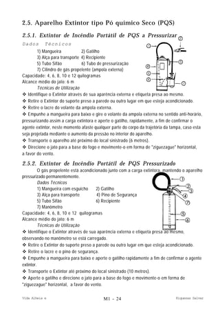 Vida Alheia e Riquezas Salvar
2.5. Aparelho Extintor tipo Pó químico Seco (PQS)
2.5.1. Extintor de Incêndio Portátil de PQS a Pressurizar
Dados Técnicos
1) Mangueira 2) Gatilho
3) Alça para transporte 4) Recipiente
5) Tubo Sifão 6) Tubo de pressurização
7) Cilindro de gás propelente (ampola externa)
Capacidade: 4, 6, 8, 10 e 12 quilogramas
Alcance médio do jato: 6 m
Técnicas de Utilização
v Identifique o Extintor através de sua aparência externa e etiqueta presa ao mesmo.
v Retire o Extintor do suporte preso a parede ou outro lugar em que esteja acondicionado.
v Retire o lacre do volante da ampola externa.
v Empunhe a mangueira para baixo e gire o volante da ampola externa no sentido anti-horário,
pressurizando assim a carga extintora e aperte o gatilho, rapidamente, a fim de confirmar o
agente extintor, neste momento afaste qualquer parte do corpo da trajetória da tampa, caso esta
seja projetada mediante o aumento da pressão no interior do aparelho.
v Transporte o aparelho até próximo do local sinistrado (6 metros).
v Direcione o jato para a base do fogo e movimente-o em forma de "ziguezague" horizontal,
a favor do vento.
2.5.2. Extintor de Incêndio Portátil de PQS Pressurizado
O gás propelente está acondicionado junto com a carga extintora, mantendo o aparelho
pressurizado permanentemente.
Dados Técnicos
1) Mangueira com esguicho 2) Gatilho
3) Alça para transporte 4) Pino de Segurança
5) Tubo Sifão 6) Recipiente
7) Manômetro
Capacidade: 4, 6, 8, 10 e 12 quilogramas
Alcance médio do jato: 6 m
Técnicas de Utilização
v Identifique o Extintor através de sua aparência externa e etiqueta presa ao mesmo,
observando no manômetro se está carregado.
v Retire o Extintor do suporte preso a parede ou outro lugar em que esteja acondicionado.
v Retire o lacre e o pino de segurança.
v Empunhe a mangueira para baixo e aperte o gatilho rapidamente a fim de confirmar o agente
extintor.
v Transporte o Extintor até próximo do local sinistrado (10 metros).
v Aperte o gatilho e direcione o jato para a base do fogo e movimente-o em forma de
"ziguezague" horizontal, a favor do vento.
M1 - 24
 