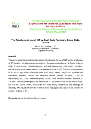 The Adoption and Use of ICT by Small Scale Farmers in Gezira State,
                                Sudan
                                  Musa, N.S 1, Githeko, J.M2
                             1
                              Agricultural Research Corporation,
                                      2
                                       Egerton University


Abstract

This survey sought to identify the key factors that influence the use of ICT and the challenges
of ICT adoption for disseminating agricultural information among farmers in Sudan’s Gezira
State. Socio-economic, cultural influences, technical shortcomings of information providers,
and the age of farmers were related to the adoption and use of ICT. The most popular means
of access to agricultural information were print media, friends, neighbours, agrochemical
companies, research stations and extension officers followed by radio (21.9% of
respondents), TV (14.6%) and mobile phone (10.2%). Thus radio was the most popular ICT.
The most common challenges to the adoption of ICT by farmers were low education levels,
low income, cultural inertia, inadequate ICT skills among researchers and shortage of
electricity. The paucity of relevant content in local languages was also cited as a hurdle to
adoption and use of ICT.



Keywords: ict use, ict adoption, farmers, sudan




                                              1
 