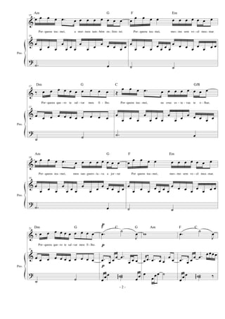 &
&
?
Pno.
15
œ œ œ œ .œ œ œ œ œ œ œ œ œ
Por-queeu tea - mei, a mor - teeu tam - bém en - fren - tei.
15
œ
œ œ œ
œ
œ œ œ
œ
œ œ
œ œ œ œ œ
.˙ œ
œ
œ œ œ œ œ œ œ œ œ œ œ
Por - queeu tea - mei, mes - mo sem vo - cê mea - mar.
œ
œ œ œ œ œ œ œ
œ œ œ œ œ œ œ œ
˙ ˙
&
&
?
Pno.
17
‰ œ œ œ œ œ œ œ œ œ œ
Por-queeu que - ro te sal - var meu fi - lho.
17
œ œ œ œ œ œ œ œ œ œ œ
˙ ˙
≈
œ œ œ .œ œ œ œ œ œ œ œ œ
Por-queeu tea - mei, na cruz es - ta - vaa te o - lhar,
œ
œ œ œ
œ
œ œ œ
œ
œ œ
œ œ œ œ œ
.˙ œ
&
&
?
Pno.
19
œ œ œ œ .œ œ œ œ œ œ œ œ œ
Por - queeu tea - mei, meu san - guees - ta - va a jor - rar
19
œ
œ œ œ
œ
œ œ œ
œ
œ œ
œ œ œ œ œ
.˙ œ
œ
œ œ œ œ œ œ œ œ œ œ œ
Por queeu tea - mei, mes - mo sem vo - cê mea - mar.
œ
œ œ œ œ œ œ œ
œ œ œ œ œ œ œ œ
˙ ˙
&
&
?
Pno.
21
‰ œ œ œ œ œ œ œ œ œ œ
Por-queeu que -ro te sal-var meu fi - lho.
21
œ œ œ œ œ œ œ œ œ œ œ
˙ ˙
p
p
p
.œ ˙
J
œ
.œ œ œ œ .œ
œ œ œ
œ
œœ ˙˙˙gg œ
œ
w
œ .œ .œ œ œ
œ œ
œ
œœœ ˙
.œ ˙
J
œ
.œ œ œ œ .œ
œœœœ
œ
œœ ˙˙˙gg ‰
- 2 -
Am G F Em
Dm G C G/B
Am G F Em
Dm G F C G Am F C
 