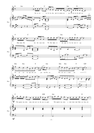 &
&
?
Pno.
25
w
25
.œ œ œ œœœggg
œ œ œœ œ œ
œ œ œ
œ ‰ Œ
≈ œ œ œ .œ œ œ œ œ œ œ œ œ
Eu es - ta - va lá no céu, jun - to comos an -
.œ œ œ
œ œœœ
˙˙˙
œ œ œ œ œ
œ
˙
˙
œ œ œ
œ œ œ œ œ .œ
jos no tro- no de gló - ria
...œœœ œ œ
œ œ œ œ œ œ
3
œ
œ
œ
œ
œ
œ
œ œ œ œ œ œ œ œ
œ
&
&
?
Pno.
28
≈ œ œ œ .œ œ œ œ œ
œ œ œ œ
Mas meu Pai me dis - seas- sim: "Fi - lho Que - ri -
28
...
œœœ œ œ
œ œœœ
œœœ
œ
œ œ œ
œ œ œ œ œ
œ
˙
˙
œ œ
œ œ
œ œ œ œ œ .œ
do, que - ro fa - lar con - ti - go.
.œ .œ œ ˙
œ œ œ .œ
œ œ œ œ œ
&
&
?
Pno.
30
.œ .œ .œ œ
œ œ œ
Vo - cê vai ter que des - cer
30
œ œ œ œ œ œ œ œ œ œ œ œ œ
.
.
œ
œ
.
.
œ
œ
.
.
œ
œ
œ
œ
.œ œ œ œ œ ˙
pa - raa Ter - ra.
.œ
...œœœ œ œ œ œ œ
.
.
œ
œ
j
œ œ œ
.œ .œ .œ œ
œ œ œ
Pra sal - var o mun - do.
.œ .œ .œ œ .œ œ
.
.
œ
œ
.
.
œ
œ
œ
œ
.œ œ œ ˙
œ œ œœœ œœœ
œ œ œ ˙
˙
&
&
?
Pno.
F
F
F
34
≈
œ œ œ .œ œ œ œ œ œ œ œ œ
Por-queeu tea - mei, uma cruz pe - sa - da car - re - guei.
34
œœœ
œœœ
œœœ œœœ
.˙ œ
œ œ œ œ .œ œ œ œ œ œ œ œ œ
Por - queeu tea - mei, a mor - teeu tam - bém en - fren - tei.
œœœ œœœ œœœ
œœœ
.˙ œ
- 3 -
G Am F C Am G
F C Am G
Dm Em F Am Dm Em F G/F
C G/B Am G
 