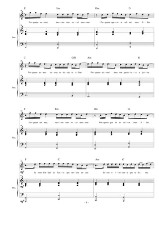 &
&
?
Pno.
36
œ
œ œ œ œ œ œ œ œ œ œ œ
Por-queeu tea - mei, mes - mo sem vo - cê mea - mar
36
œœœ
œœœ œœœ
œœœ
˙
˙
˙
˙
‰ œ œ œ œ œ œ œ œ œ œ
Por-queeu que - ro te sal - var meu fi - lho.
œœœ
œœœ œœ
œœœ
˙
˙
˙
˙
&
&
?
Pno.
38
≈
œ œ œ .œ œ œ œ œ œ œ œ œ
Por-queeu tea - mei na cruz es - ta - vaa te o - lhar.
38
œœœ
œœœ
œœœ
œœœ
.˙ œ
œ œ œ œ .œ œ œ œ œ œ œ œ œ
Por - queeu tea - mei meu san - guees - ta - va a jor - rar.
œœœ
œœœ
œœœ
œœ
œ
.˙ œ
&
&
?
Pno.
40
œ
œ œ œ œ œ œ œ œ œ œ œ
Por-queeu tea - mei, mes - mo sem vo - cê mea - mar
40
œœœ
œœœ œœœ
œœœ
˙
˙
˙
˙
‰ œ œ œ œ œ œ œ œ œ œ
Por-queeu que - ro te sal - var meu fi - .lho.
œœœ
œœœ œœ
œœœ
˙
˙
˙
˙
&
&
?
Pno.
F
F
F
42
.œ œ œ œ œ œ œ œ œ œ œ œ œ
Eu souo Cor - dei - ro San - to que des - ceu do céu.
42
œœœ œœœ
œœœ
œœœ
˙
˙
˙
˙
.œ œ œ œ œ œ œ œ œ œ œ œ œ œ
Eu sou o i - no-cen - te que se fêz réu.
œœœ œœœ œœœ œœœ
˙
˙
˙
˙
- 4 -
F Em Dm G
C G/B Am G
F Em Dm G
F C Am G
 