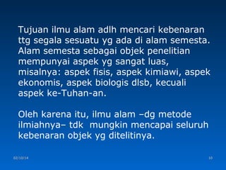 Tujuan ilmu alam adlh mencari kebenaran
ttg segala sesuatu yg ada di alam semesta.
Alam semesta sebagai objek penelitian
mempunyai aspek yg sangat luas,
misalnya: aspek fisis, aspek kimiawi, aspek
ekonomis, aspek biologis dlsb, kecuali
aspek ke-Tuhan-an.
Oleh karena itu, ilmu alam –dg metode
ilmiahnya– tdk mungkin mencapai seluruh
kebenaran objek yg ditelitinya.
02/10/14

10

 