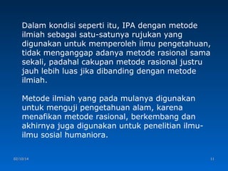 Dalam kondisi seperti itu, IPA dengan metode
ilmiah sebagai satu-satunya rujukan yang
digunakan untuk memperoleh ilmu pengetahuan,
tidak menganggap adanya metode rasional sama
sekali, padahal cakupan metode rasional justru
jauh lebih luas jika dibanding dengan metode
ilmiah.
Metode ilmiah yang pada mulanya digunakan
untuk menguji pengetahuan alam, karena
menafikan metode rasional, berkembang dan
akhirnya juga digunakan untuk penelitian ilmuilmu sosial humaniora.
02/10/14

11

 