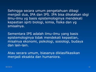 Sehingga secara umum pengetahuan dibagi
menjadi dua, IPA dan IPS. IPA bisa dikatakan sbgi
ilmu-ilmu yg basis epistemologinya mendekati
kepastian sprti biologi, kimia, fisika dan yg
smisalnya.
Sementara IPS adalah ilmu-ilmu yang basis
epistemologinya tidak mendekati kepastian,
misalnya ekonomi, psikologi, sosiologi, budaya
dan lain-lain.
Atau secara umum, biasanya diklasifikasikan
menjadi eksakta dan humaniora.
02/10/14

12

 