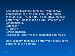 Atas dasar klasifikasi tersebut, yaitu bahwa
berdasarkan epistemologi ilmu, ilmu terbagi
menjadi dua, IPA dan IPS, selanjutnya muncul
pertanyaan: bagaimana dg ilmu-ilmu berikut?
Matematika?
Bahasa?
Teknik?
Perindustrian?
Kesenian, sprti melukis, memahat dan musik?
Nah, sebelum menjawab pertanyaan diatas perlu
didalami kajian berikut:
02/10/14

13

 