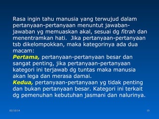Rasa ingin tahu manusia yang terwujud dalam
pertanyaan-pertanyaan menuntut jawabanjawaban yg memuaskan akal, sesuai dg fitrah dan
menentramkan hati. Jika pertanyaan-pertanyaan
tsb dikelompokkan, maka kategorinya ada dua
macam:
Pertama, pertanyaan-pertanyaan besar dan
sangat penting, jika pertanyaan-pertanyaan
kategori ini terjawab dg tuntas maka manusia
akan lega dan merasa damai.
Kedua, pertanyaan-pertanyaan yg tidak penting
dan bukan pertanyaan besar. Kategori ini terkait
dg pemenuhan kebutuhan jasmani dan nalurinya.
02/10/14

15

 