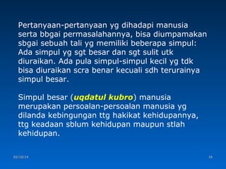 Pertanyaan-pertanyaan yg dihadapi manusia
serta bbgai permasalahannya, bisa diumpamakan
sbgai sebuah tali yg memiliki beberapa simpul:
Ada simpul yg sgt besar dan sgt sulit utk
diuraikan. Ada pula simpul-simpul kecil yg tdk
bisa diuraikan scra benar kecuali sdh terurainya
simpul besar.
Simpul besar (uqdatul kubro) manusia
merupakan persoalan-persoalan manusia yg
dilanda kebingungan ttg hakikat kehidupannya,
ttg keadaan sblum kehidupan maupun stlah
kehidupan.
02/10/14

16

 