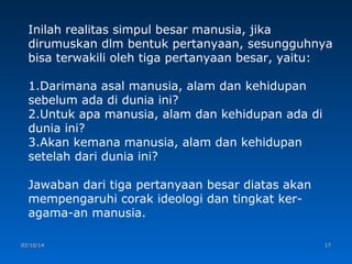 Inilah realitas simpul besar manusia, jika
dirumuskan dlm bentuk pertanyaan, sesungguhnya
bisa terwakili oleh tiga pertanyaan besar, yaitu:
1.Darimana asal manusia, alam dan kehidupan
sebelum ada di dunia ini?
2.Untuk apa manusia, alam dan kehidupan ada di
dunia ini?
3.Akan kemana manusia, alam dan kehidupan
setelah dari dunia ini?
Jawaban dari tiga pertanyaan besar diatas akan
mempengaruhi corak ideologi dan tingkat keragama-an manusia.
02/10/14

17

 