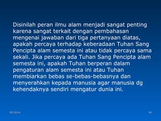 Disinilah peran ilmu alam menjadi sangat penting
karena sangat terkait dengan pembahasan
mengenai jawaban dari tiga pertanyaan diatas,
apakah percaya terhadap keberadaan Tuhan Sang
Pencipta alam semesta ini atau tidak percaya sama
sekali. Jika percaya ada Tuhan Sang Pencipta alam
semesta ini, apakah Tuhan berperan dalam
pengaturan alam semesta ini atau Tuhan
membiarkan bebas se-bebas-bebasnya dan
menyerahkan kepada manusia agar manusia dg
kehendaknya sendiri mengatur dunia ini.

02/10/14

18

 