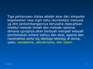 Tiga pertanyaan diatas adalah akar dari simpulan
kegelisahan rasa ingin tahu (kuriositas) manusia
yg dlm perkembangannya berusaha dipecahkan
melalui metode ilmiah dan metode rasional
dimana ujungnya akan berbuah menjadi wilayah
pembahasan antara wahyu dan akal, agama dan
rasionalitas serta ttg ideologi-ideologi di dunia,
yaitu: sosialisme, sekulerisme, dan Islam.

02/10/14

19

 