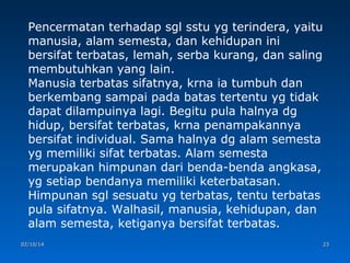 Pencermatan terhadap sgl sstu yg terindera, yaitu
manusia, alam semesta, dan kehidupan ini
bersifat terbatas, lemah, serba kurang, dan saling
membutuhkan yang lain.
Manusia terbatas sifatnya, krna ia tumbuh dan
berkembang sampai pada batas tertentu yg tidak
dapat dilampuinya lagi. Begitu pula halnya dg
hidup, bersifat terbatas, krna penampakannya
bersifat individual. Sama halnya dg alam semesta
yg memiliki sifat terbatas. Alam semesta
merupakan himpunan dari benda-benda angkasa,
yg setiap bendanya memiliki keterbatasan.
Himpunan sgl sesuatu yg terbatas, tentu terbatas
pula sifatnya. Walhasil, manusia, kehidupan, dan
alam semesta, ketiganya bersifat terbatas.
02/10/14

23

 