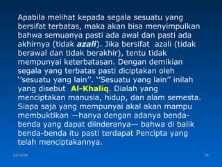 Apabila melihat kepada segala sesuatu yang
bersifat terbatas, maka akan bisa menyimpulkan
bahwa semuanya pasti ada awal dan pasti ada
akhirnya (tidak azali). Jika bersifat azali (tidak
berawal dan tidak berakhir), tentu tidak
mempunyai keterbatasan. Dengan demikian
segala yang terbatas pasti diciptakan oleh
‘’sesuatu yang lain’’. ‘’Sesuatu yang lain’’ inilah
yang disebut Al-Khaliq. Dialah yang
menciptakan manusia, hidup, dan alam semesta.
Siapa saja yang mempunyai akal akan mampu
membuktikan —hanya dengan adanya bendabenda yang dapat diinderanya— bahwa di balik
benda-benda itu pasti terdapat Pencipta yang
telah menciptakannya.
02/10/14

24

 