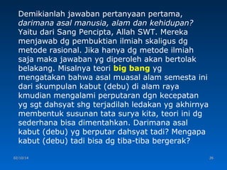 Demikianlah jawaban pertanyaan pertama,
darimana asal manusia, alam dan kehidupan?
Yaitu dari Sang Pencipta, Allah SWT. Mereka
menjawab dg pembuktian ilmiah skaligus dg
metode rasional. Jika hanya dg metode ilmiah
saja maka jawaban yg diperoleh akan bertolak
belakang. Misalnya teori big bang yg
mengatakan bahwa asal muasal alam semesta ini
dari skumpulan kabut (debu) di alam raya
kmudian mengalami perputaran dgn kecepatan
yg sgt dahsyat shg terjadilah ledakan yg akhirnya
membentuk susunan tata surya kita, teori ini dg
sederhana bisa dimentahkan. Darimana asal
kabut (debu) yg berputar dahsyat tadi? Mengapa
kabut (debu) tadi bisa dg tiba-tiba bergerak?
02/10/14

26

 