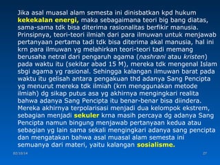 Jika asal muasal alam semesta ini dinisbatkan kpd hukum
kekekalan energi, maka sebagaimana teori big bang diatas,
sama-sama tdk bisa diterima rasionalitas berfikir manusia.
Prinsipnya, teori-teori ilmiah dari para ilmuwan untuk menjawab
pertanyaan pertama tadi tdk bisa diterima akal manusia, hal ini
krn para ilmuwan yg melahirkan teori-teori tadi memang
berusaha netral dari pengaruh agama (nashrani atau kristen)
pada waktu itu (sekitar abad 15 M), mereka tdk mengenal Islam
sbgi agama yg rasional. Sehingga kalangan ilmuwan barat pada
waktu itu gelisah antara pengakuan thd adanya Sang Pencipta
yg menurut mereka tdk ilmiah (krn menggunakan metode
ilmiah) dg sikap putus asa yg akhirnya mengingkari realita
bahwa adanya Sang Pencipta itu benar-benar bisa diindera.
Mereka akhirnya terpolarisasi menjadi dua kelompok ekstrem,
sebagian menjadi sekuler krna masih percaya dg adanya Sang
Pencipta namun bingung menjawab pertanyaan kedua atau
sebagian yg lain sama sekali mengingkari adanya sang pencipta
dan mengatakan bahwa asal muasal alam semesta ini
semuanya dari materi, yaitu kalangan sosialisme.
02/10/14

27

 