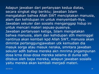 Adapun jawaban dari pertanyaan kedua diatas,
secara singkat sbgi beriktu; jawaban Islam
mengatakan bahwa Allah SWT menciptakan manusia,
alam dan kehidupan ini untuk menyembah-Nya.
Jawaban sekuler dan sosialis menganggap hidup ini
untuk mencari materi sepuas-puasnya.
Jawaban pertanyaan ketiga, Islam mengatakan
bahwa manusia, alam dan kehidupan stlh meninggal
nantinya akan kembali kpd Allah SWT, manusia akan
dimintai pertanggungjawaban utk kemudian dia
masuk sorga atau masuk neraka, smntara jawaban
sekuler adlh bahwa mereka akn mnrima pngampunan
dosa krna dosa-dosa mereka selama di dunia sdh
ditebus oleh bapa mereka, adapun jawaban sosialis
yaitu mereka akan kembali menjadi materi.
02/10/14

28

 