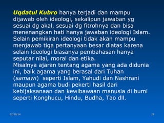 Uqdatul Kubro hanya terjadi dan mampu
dijawab oleh ideologi, sekalipun jawaban yg
sesuai dg akal, sesuai dg fitrohnya dan bisa
menenangkan hati hanya jawaban ideologi Islam.
Selain pemikiran ideologi tidak akan mampu
menjawab tiga pertanyaan besar diatas karena
selain ideologi biasanya pembahasan hanya
seputar nilai, moral dan etika.
Misalnya ajaran tentang agama yang ada didunia
ini, baik agama yang berasal dari Tuhan
(samawi) seperti Islam, Yahudi dan Nashrani
maupun agama budi pekerti hasil dari
kebijaksanaan dan kewibawaan manusia di bumi
seperti Konghucu, Hindu, Budha, Tao dll.
02/10/14

29

 