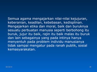Semua agama mengajarkan nilai-nilai kejujuran,
keberanian, keadilan, kebebasan, kedisplinan.
Mengajarkan etika dan moral, baik dan buruknya
sesuatu perbuatan manusia seperti berbohong itu
buruk, jujur itu baik, rajin itu baik malas itu buruk
dan lain sebagainya yang pada intinya hanya
menyentuh pada problem individu manusianya
tidak sampai mengatur pada ranah publik, sosial
kemasyarakatan.

02/10/14

30

 