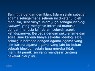 Sehingga dengan demikian, Islam selain sebagai
agama sebagaimana selama ini diketahui oleh
manusia, sebetulnya Islam juga sebagai ideologi
samawi yang mengatur interaksi manusia
dengan manusia lain dalam seluruh aspek
kehidupannya. Berbeda dengan sekulerisme dan
sosialisme karena hanya sekedar ideologi saja,
sekaligus berbeda dengan agama-agama yang
lain karena agama-agama yang lain itu bukan
sebuah ideologi, selain juga mereka tidak
memiliki pemikiran yang mendasar tentang
hakekat hidup ini.
02/10/14

31

 