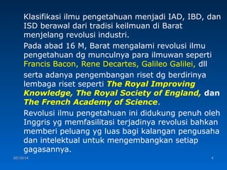 Klasifikasi ilmu pengetahuan menjadi IAD, IBD, dan
ISD berawal dari tradisi keilmuan di Barat
menjelang revolusi industri.
Pada abad 16 M, Barat mengalami revolusi ilmu
pengetahuan dg munculnya para ilmuwan seperti
Francis Bacon, Rene Decartes, Galileo Galilei, dll
serta adanya pengembangan riset dg berdirinya
lembaga riset seperti The Royal Improving
Knowledge, The Royal Society of England, dan
The French Academy of Science.
Revolusi ilmu pengetahuan ini didukung penuh oleh
Inggris yg memfasilitasi terjadinya revolusi bahkan
memberi peluang yg luas bagi kalangan pengusaha
dan intelektual untuk mengembangkan setiap
gagasannya.
02/10/14

4

 