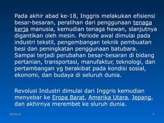 Pada akhir abad ke-18, Inggris melakukan efisiensi
besar-besaran, peralihan dari penggunaan tenaga
kerja manusia, kemudian tenaga hewan, slanjutnya
digantikan oleh mesin. Periode awal dimulai pada
industri tekstil, pengembangan teknik pembuatan
besi dan peningkatan penggunaan batubara.
Sampai terjadi perubahan besar-besaran di bidang
pertanian, transportasi, manufaktur, teknologi, dan
pertambangan yg berakibat pada kondisi sosial,
ekonomi, dan budaya di seluruh dunia.
Revolusi Industri dimulai dari Inggris kemudian
menyebar ke Eropa Barat, Amerika Utara, Jepang,
dan akhirnya merembet ke sluruh dunia.
02/10/14

5

 