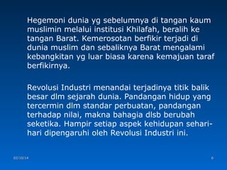 Hegemoni dunia yg sebelumnya di tangan kaum
muslimin melalui institusi Khilafah, beralih ke
tangan Barat. Kemerosotan berfikir terjadi di
dunia muslim dan sebaliknya Barat mengalami
kebangkitan yg luar biasa karena kemajuan taraf
berfikirnya.
Revolusi Industri menandai terjadinya titik balik
besar dlm sejarah dunia. Pandangan hidup yang
tercermin dlm standar perbuatan, pandangan
terhadap nilai, makna bahagia dlsb berubah
seketika. Hampir setiap aspek kehidupan seharihari dipengaruhi oleh Revolusi Industri ini.

02/10/14

6

 