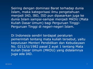 Seiring dengan dominasi Barat terhadap dunia
Islam, maka kategorisasi ilmu pengetahuan
menjadi IAD, IBD, ISD pun dipasarkan juga ke
dunia Islam sampai-sampai menjadi MKDU (Mata
Kuliah Dasar Umum) bagi Perguruan TinggiPerguruan Tinggi di negeri-negeri Islam.
Di Indonesia sendiri terdapat peraturan
pemerintah tentang mata kuliah tersebut, yaitu
keputusan Menteri Pendidikan dan Kebudayaan
No. 0212/U/1982 pasal 2 ayat 1 tentang Mata
Kuliah Dasar Umum (MKDU) yang didalamnya
juga ada IAD.

02/10/14

7

 