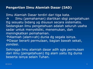 Pengertian Ilmu Alamiah Dasar (IAD)
Ilmu Alamiah Dasar terdiri dari tiga kata.

Ilmu (pemahaman) diartikan sbgi pengetahuan
ttg sesuatu bidang yg disusun secara sistematis.
Sedangkan ilmu pengetahuan adalah seluruh usaha
sadar untuk menyelidiki, menemukan, dan
meningkatkan pemahaman.
Alamiah (alam+ah) dunia dg segala isinya.
Dasar berarti permulaan, bagian bawah sekali,
pondasi.
Sehingga ilmu alamiah dasar adlh sgla permulaan
dari ilmu (pengetahuan) ttg alam yaitu ttg dunia
beserta isinya selain Tuhan.
02/10/14

9

 
