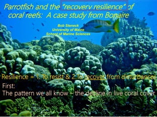 Parrotfish and the “recovery resilience” of
coral reefs: A case study from Bonaire
Bob Steneck
University of Maine
School of Marine Sciences
 