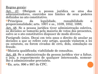 Regras gerais:
Art. 47. Obrigam a pessoa jurídica os atos dos
administradores, exercidos nos limites de seus poderes
definidos no ato constitutivo.
Princípios da legalidade, razoabilidade e
proporcionalidade; arts. 1007 e ss., 1039, 1052, 1088;
Art. 48. Se a pessoa jurídica tiver administração coletiva,
as decisões se tomarão pela maioria de votos dos presentes,
salvo se o ato constitutivo dispuser de modo diverso.
Parágrafo único. Decai em três anos o direito de anular as
decisões a que se refere este artigo, quando violarem a lei
ou estatuto, ou forem eivadas de erro, dolo, simulação ou
fraude.
Maioria qualificada; viabilidade de consultas.
Art. 49. Se a administração da pessoa jurídica vier a faltar,
o juiz, a requerimento de qualquer interessado, nomear-
lhe-á administrador provisório.
Ex. arts. 996 e 997 do CPC.
 