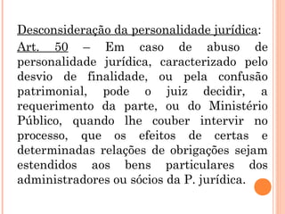 Desconsideração da personalidade jurídica:
Art. 50 – Em caso de abuso de
personalidade jurídica, caracterizado pelo
desvio de finalidade, ou pela confusão
patrimonial, pode o juiz decidir, a
requerimento da parte, ou do Ministério
Público, quando lhe couber intervir no
processo, que os efeitos de certas e
determinadas relações de obrigações sejam
estendidos aos bens particulares dos
administradores ou sócios da P. jurídica.
 