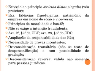  Exceção ao princípio societas distat singulis (véu
protetor);
 Exs. falências fraudulentas, patrimônio da
empresa em nome do sócio e vice-versa;
 Princípios da moralidade e boa-fé;
 Não se exige a intenção fraudulenta;
 Art. 2º, §2º da CLT; art. 28, §5º do CDC;
 Ampliação da responsabilidade das PJs;
 Necessidade de provas incontestes;
 Desconsideração transitória (não se trata de
despersonificação) e com possibilidade de
gradação;
 Desconsideração reversa: válida não somente
para pessoas jurídicas.
 
