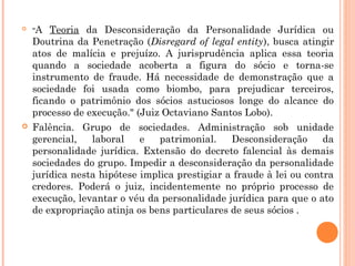  "A Teoria da Desconsideração da Personalidade Jurídica ou
Doutrina da Penetração (Disregard of legal entity), busca atingir
atos de malícia e prejuízo. A jurisprudência aplica essa teoria
quando a sociedade acoberta a figura do sócio e torna-se
instrumento de fraude. Há necessidade de demonstração que a
sociedade foi usada como biombo, para prejudicar terceiros,
ficando o patrimônio dos sócios astuciosos longe do alcance do
processo de execução." (Juiz Octaviano Santos Lobo). 
 Falência. Grupo de sociedades. Administração sob unidade
gerencial, laboral e patrimonial. Desconsideração da
personalidade jurídica. Extensão do decreto falencial às demais
sociedades do grupo. Impedir a desconsideração da personalidade
jurídica nesta hipótese implica prestigiar a fraude à lei ou contra
credores. Poderá o juiz, incidentemente no próprio processo de
execução, levantar o véu da personalidade jurídica para que o ato
de expropriação atinja os bens particulares de seus sócios .
 