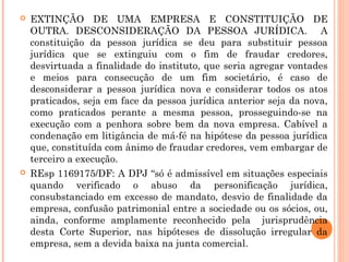  EXTINÇÃO DE UMA EMPRESA E CONSTITUIÇÃO DE
OUTRA. DESCONSIDERAÇÃO DA PESSOA JURÍDICA. A
constituição da pessoa jurídica se deu para substituir pessoa
jurídica que se extinguiu com o fim de fraudar credores,
desvirtuada a finalidade do instituto, que seria agregar vontades
e meios para consecução de um fim societário, é caso de
desconsiderar a pessoa jurídica nova e considerar todos os atos
praticados, seja em face da pessoa jurídica anterior seja da nova,
como praticados perante a mesma pessoa, prosseguindo-se na
execução com a penhora sobre bem da nova empresa. Cabível a
condenação em litigância de má-fé na hipótese da pessoa jurídica
que, constituída com ânimo de fraudar credores, vem embargar de
terceiro a execução.
 REsp 1169175/DF: A DPJ “só é admissível em situações especiais
quando verificado o abuso da personificação jurídica,
consubstanciado em excesso de mandato, desvio de finalidade da
empresa, confusão patrimonial entre a sociedade ou os sócios, ou,
ainda, conforme amplamente reconhecido pela jurisprudência
desta Corte Superior, nas hipóteses de dissolução irregular da
empresa, sem a devida baixa na junta comercial.
 