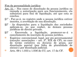 Fim da personalidade jurídica:
Art. 51 – Nos casos de dissolução da pessoa jurídica ou
cassada a autorização para seu funcionamento, ela
subsistirá para fins de liquidação, até que esta se
conclua.
§1º - Far-se-á, no registro onde a pessoa jurídica estiver
inscrita, a averbação de sua dissolução.
§2º - As disposições para a liquidação das sociedades
aplicam-se, no que couber, às demais pessoas
jurídicas de direito privado.
§3º - Encerrada a liquidação, promover-se–á o
cancelamento da inscrição da pessoa jurídica.
 Espécies: convencional, legal, por ato governamental
(exceção: associações – art. 5º, XIX da CF), no caso
de termo extintivo ou decurso de prazo, por
dissolução parcial (por falta de pluralidade de
sócios) e por dissolução judicial;
 Arts. 69 e 1.033 a 1.036 do CC; art. 17 da CF.
 
