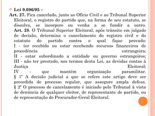  Lei 9.096/95 –
Art. 27. Fica cancelado, junto ao Ofício Civil e ao Tribunal Superior
Eleitoral, o registro do partido que, na forma de seu estatuto, se
dissolva, se incorpore ou venha a se fundir a outro.
Art. 28. O Tribunal Superior Eleitoral, após trânsito em julgado
de decisão, determina o cancelamento do registro civil e do
estatuto do partido contra o qual fique provado:
I - ter recebido ou estar recebendo recursos financeiros de
procedência estrangeira;
II - estar subordinado a entidade ou governo estrangeiros;
III - não ter prestado, nos termos desta Lei, as devidas contas à
Justiça Eleitoral;
IV - que mantém organização paramilitar.
§ 1º A decisão judicial a que se refere este artigo deve ser
precedida de processo regular, que assegure ampla defesa.
§ 2º O processo de cancelamento é iniciado pelo Tribunal à vista
de denúncia de qualquer eleitor, de representante de partido, ou
de representação do Procurador-Geral Eleitoral.
 
