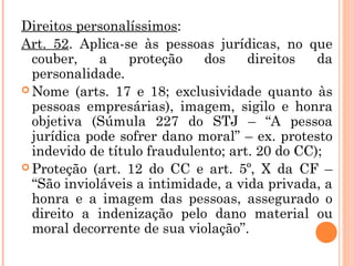 Direitos personalíssimos:
Art. 52. Aplica-se às pessoas jurídicas, no que
couber, a proteção dos direitos da
personalidade.
 Nome (arts. 17 e 18; exclusividade quanto às
pessoas empresárias), imagem, sigilo e honra
objetiva (Súmula 227 do STJ – “A pessoa
jurídica pode sofrer dano moral” – ex. protesto
indevido de título fraudulento; art. 20 do CC);
 Proteção (art. 12 do CC e art. 5º, X da CF –
“São invioláveis a intimidade, a vida privada, a
honra e a imagem das pessoas, assegurado o
direito a indenização pelo dano material ou
moral decorrente de sua violação”.
 