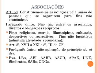Art. 53. Constituem-se as associações pela união de
pessoas que se organizem para fins não
econômicos.
Parágrafo único. Não há, entre os associados,
direitos e obrigações recíprocos.
 Fins: religiosos, morais, filantrópicos, culturais,
desportivos ou recreativos... Fins não lucrativos
(admitida atividade secundária);
 Art. 5º, XVII a XXI e 8º, III da CF;
 Parágrafo único: não aplicação do princípio do ut
des.
 Exs. LBA, ABI, AABB, AACD, APAE, UNE,
Sindicatos, SABs, ONGs.
ASSOCIAÇÕES
 