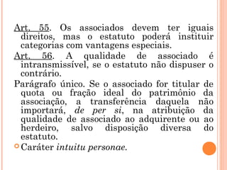 Art. 55. Os associados devem ter iguais
direitos, mas o estatuto poderá instituir
categorias com vantagens especiais.
Art. 56. A qualidade de associado é
intransmissível, se o estatuto não dispuser o
contrário.
Parágrafo único. Se o associado for titular de
quota ou fração ideal do patrimônio da
associação, a transferência daquela não
importará, de per si, na atribuição da
qualidade de associado ao adquirente ou ao
herdeiro, salvo disposição diversa do
estatuto.
 Caráter intuitu personae.
 